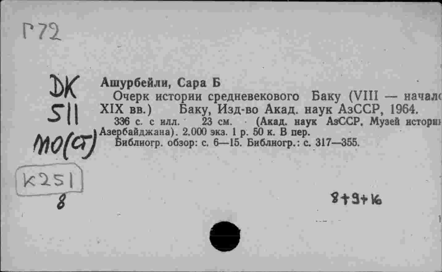 ﻿Ж su
.	і Азербайджана). 2.0
Библногр. обзор:
Ашурбейли, Сара Б
Очерк истории средневекового Баку (VIII — начале XIX вв.) Баку, Изд-во Акад, наук АзССР, 1964.
336 с. с илл. 23 см. (Акад, наук АзССР, Музей исторнг Азербайджана). 2.000 экз. 1 р. 50 к. В пер.
>: с. 6—15. Библногр.: с. 317—355.
*t3+fc